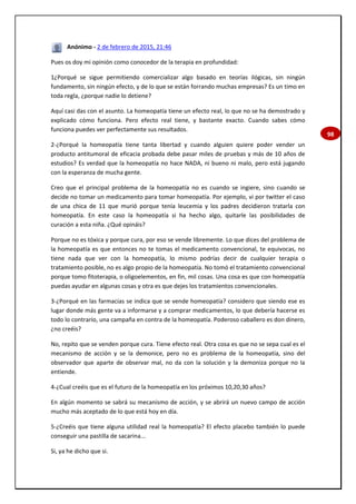 98
Anónimo - 2 de febrero de 2015, 21:46
Pues os doy mi opinión como conocedor de la terapia en profundidad:
1¿Porqué se sigue permitiendo comercializar algo basado en teorías ilógicas, sin ningún
fundamento, sin ningún efecto, y de lo que se están forrando muchas empresas? Es un timo en
toda regla, ¿porque nadie lo detiene?
Aquí casi das con el asunto. La homeopatía tiene un efecto real, lo que no se ha demostrado y
explicado cómo funciona. Pero efecto real tiene, y bastante exacto. Cuando sabes cómo
funciona puedes ver perfectamente sus resultados.
2-¿Porqué la homeopatía tiene tanta libertad y cuando alguien quiere poder vender un
producto antitumoral de eficacia probada debe pasar miles de pruebas y más de 10 años de
estudios? Es verdad que la homeopatía no hace NADA, ni bueno ni malo, pero está jugando
con la esperanza de mucha gente.
Creo que el principal problema de la homeopatía no es cuando se ingiere, sino cuando se
decide no tomar un medicamento para tomar homeopatía. Por ejemplo, vi por twitter el caso
de una chica de 11 que murió porque tenía leucemia y los padres decidieron tratarla con
homeopatía. En este caso la homeopatía si ha hecho algo, quitarle las posibilidades de
curación a esta niña. ¿Qué opináis?
Porque no es tóxica y porque cura, por eso se vende libremente. Lo que dices del problema de
la homeopatía es que entonces no te tomas el medicamento convencional, te equivocas, no
tiene nada que ver con la homeopatía, lo mismo podrías decir de cualquier terapia o
tratamiento posible, no es algo propio de la homeopatía. No tomó el tratamiento convencional
porque tomo fitoterapia, o oligoelementos, en fin, mil cosas. Una cosa es que con homeopatía
puedas ayudar en algunas cosas y otra es que dejes los tratamientos convencionales.
3-¿Porqué en las farmacias se indica que se vende homeopatía? considero que siendo ese es
lugar donde más gente va a informarse y a comprar medicamentos, lo que debería hacerse es
todo lo contrarío, una campaña en contra de la homeopatía. Poderoso caballero es don dinero,
¿no creéis?
No, repito que se venden porque cura. Tiene efecto real. Otra cosa es que no se sepa cual es el
mecanismo de acción y se la demonice, pero no es problema de la homeopatía, sino del
observador que aparte de observar mal, no da con la solución y la demoniza porque no la
entiende.
4-¿Cual creéis que es el futuro de la homeopatía en los próximos 10,20,30 años?
En algún momento se sabrá su mecanismo de acción, y se abrirá un nuevo campo de acción
mucho más aceptado de lo que está hoy en día.
5-¿Creéis que tiene alguna utilidad real la homeopatía? El efecto placebo también lo puede
conseguir una pastilla de sacarina...
Si, ya he dicho que si.
 