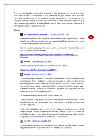 99
A ver, el efecto placebo, se sabe cómo funciona? Se sabe que existe, que es real, pero no se
sabe cómo funciona, ni su mecanismo ni nada. La homeopatía igual, tiene un efecto real, pero
no se sabe cómo funciona. Por eso hay gente que dice que su efecto es el placebo. Pues no,
son cosas distintas, porque si quieres bajar una fiebre te tomas el remedio adecuado y lo
haces. Además, curiosamente el efecto placebo que no sabe cómo funciona se admite, y la
homeopatía no. Es muy gracioso el asunto.
Saludos
Fco. Javier Martínez Guardiola - 2 de febrero de 2015, 23:58
Se han buscado teorías para explicar el funcionamiento, pero ninguna sólida. Y nadie
ha dicho que no funcionen, solamente que no es distinguible del placebo, que es como
se prueba la eficacia de los medicamentos.
Hay meta-análisis, porque parece que encontrar una muestra representativa no es
fácil. Y concluyen los que concluyen.
http://www.thelancet.com/journals/lancet/article/PIIS0140-6736(05)67177-
2/abstract
zetetic1 - 3 de febrero de 2015, 4:04
El metanálisis que citas mi estimado Javier tiene muchos errores:
http://www.ncbi.nlm.nih.gov/pubmed/18834714
diazgual - 3 de febrero de 2015, 11:03
La historia es larga! En realidad el diseño fue concebido para responder a la pregunta
sobre la calidad de los estudios en homeopatía y el estudio formaba parte de una línea
de investigación más amplia. El equipo de Shang decidió ir por libre, "forzó la máquina"
para concluir sobre eficacia y luego la volvió a forzar seleccionando los estudios según
su tamaño muestral... aunque fue un criterio a posteriori y no se justificó por qué
escoger los mejores+mayores 8 (y no 6,7,9...).
Los datos que me gusta destacar (por razones obvias) son:
- En el artículo de Shang, que los estudios de homeopatía demostraron mayor calidad
metodológica que los convencionales (hay que leerse el artículo completo para
encontrar el párrafo)
- En la revisión de Ludtke (sobre el mismo set de estudios de Shang): que con el criterio
original (mayor calidad) la homeopatía muestra eficacia; y que un análisis de
sensibilidad también es favorable a la homeopatía (simplificando, que haber escogido
cualquier otra combinación hubiera beneficiado a la homeopatía).
zetetic1 - 4 de febrero de 2015, 8:31
Las respuestas del Anónimo son interesantes, pero tuve que leerlo varios veces porque
no pone entrecomillas la opinión del autor de este blog con su opinión.
 