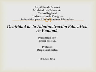 
República de Panamá
Ministerio de Educación
Centro Regional
Universitario de Veraguas
Informática para Administradores Educativos
Debilidad de la Administración Educativa
en Panamá.
Presentado Por:
Esther Solís A.
Profesor:
Diego Santimateo
Octubre 2015
 