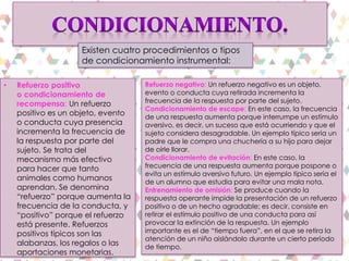 • Refuerzo positivo
o condicionamiento de
recompensa: Un refuerzo
positivo es un objeto, evento
o conducta cuya presencia
incrementa la frecuencia de
la respuesta por parte del
sujeto. Se trata del
mecanismo más efectivo
para hacer que tanto
animales como humanos
aprendan. Se denomina
“refuerzo” porque aumenta la
frecuencia de la conducta, y
“positivo” porque el refuerzo
está presente. Refuerzos
positivos típicos son las
alabanzas, los regalos o las
aportaciones monetarias.
Refuerzo negativo: Un refuerzo negativo es un objeto,
evento o conducta cuya retirada incrementa la
frecuencia de la respuesta por parte del sujeto.
Condicionamiento de escape: En este caso, la frecuencia
de una respuesta aumenta porque interrumpe un estímulo
aversivo, es decir, un suceso que está ocurriendo y que el
sujeto considera desagradable. Un ejemplo típico sería un
padre que le compra una chuchería a su hijo para dejar
de oírle llorar.
Condicionamiento de evitación: En este caso, la
frecuencia de una respuesta aumenta porque pospone o
evita un estímulo aversivo futuro. Un ejemplo típico sería el
de un alumno que estudia para evitar una mala nota.
Entrenamiento de omisión: Se produce cuando la
respuesta operante impide la presentación de un refuerzo
positivo o de un hecho agradable; es decir, consiste en
retirar el estímulo positivo de una conducta para así
provocar la extinción de la respuesta. Un ejemplo
importante es el de “tiempo fuera”, en el que se retira la
atención de un niño aislándolo durante un cierto período
de tiempo.
Existen cuatro procedimientos o tipos
de condicionamiento instrumental:
 