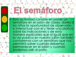 • Esta actividad consiste en poner un
semáforo en el salón de clases, darles a
los niños la oportunidad de observarlo
e interactuar con el y tener una platica
sobre las indicaciones y de esta
manera explicarles que al igual que en
la vía publica en nuestro salón también
contaremos con un semáforo que nos
permitirá saber cuando debemos
permanecer en el salón y cuando
podemos salir al patio.
 