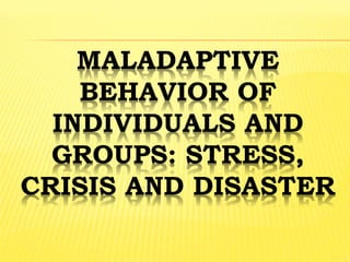MALADAPTIVE
BEHAVIOR OF
INDIVIDUALS AND
GROUPS: STRESS,
CRISIS AND DISASTER
 