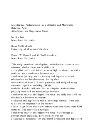 Maladaptive Perfectionism as a Mediator and Moderator
Between Adult
Attachment and Depressive Mood
Meifen Wei
Iowa State University
Brent Mallinckrodt
University of Missouri–Columbia
Daniel W. Russell and W. Todd Abraham
Iowa State University
This study examined maladaptive perfectionism (concern over
mistakes, doubts about one’s ability to
accomplish tasks, and failure to meet high standards) as both a
mediator and a moderator between adult
attachment (anxiety and avoidance) and depressive mood
(depression and hopelessness). Survey data
were collected from 310 undergraduates and analyzed using
structural equation modeling (SEM)
methods. Results indicated that maladaptive perfectionism
partially mediated the relationship between
attachment anxiety and depressive mood and fully mediated the
relationship between attachment
avoidance and depressive mood. Bootstrap methods were used
to assess the magnitude of the indirect
effects. Significant moderator effects were also found with SEM
methods. The association between
attachment anxiety and depressive mood was stronger as
perfectionism increased. Perfectionism was not
a significant moderator for attachment avoidance and depressive
 