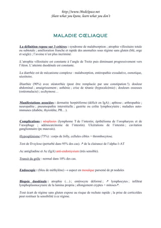 http://www.MedeSpace.net
                        Share what you know, learn what you don’t




                          MALADIE CŒLIAQUE

La définition repose sur 3 critères : syndrome de malabsorption ; atrophie villositaire totale
–
ou subtotale ; amélioration franche et rapide des anomalies sous régime sans gluten (blé, orge
et seigle) ; l’avoine n’est plus incriminé.

–L’atrophie villositaire est constante à l’angle de Treitz puis diminuant progressivement vers
l’iléon. L’atteinte duodénale est constante.

La diarrhée est de mécanisme complexe : malabsorption, entéropathie exsudative, osmotique,
–
sécrétoire.

Diarrhée (90%) avec stéatorrhée (peut être remplacée par une constipation !). douleur
–
abdominal ; amaigrissement ; asthénie ; crise de tétanie (hypocalcémie) ; douleurs osseuses
(ostéomalacie) ; ecchymose…


–Manifestations associées : dermatite herpétiforme (déficit en IgA) ; aphtose ; arthropathie ;
neuropathie ; pneumopathie interstitielle ; gastrite ou colite lymphocytaire ; maladies auto-
immunes (diabète, thyroïdite, PR…).


–Complications : néoplasies (lymphome T de l’intestin; épithélioma de l’oropharynx et de
l’œsophage ; adénocarcinome de l’intestin). Ulcérations de l’intestin ; cavitation
ganglionnaire (pc mauvais).

Hyposplénisme (75%) : corps de Jolly, cellules cibles + thrombocytose.
–


Test de D-xylose (perturbé dans 95% des cas).  de la clairance de l’alpha-1-AT
–


Ac antigliadine et Ac (IgA) anti-endomysium (très sensible).
–


Transit du grêle : normal dans 10% des cas.
–




Endoscopie : (bleu de méthylène) → aspect en mosaïque parsemé de pt nodules
–




–Biopsie duodénale : atrophie (…) ; entérocyte déformé ;  lymphocytes ; infiltrat
lymphoplasmocytaire de la lamina propria ; allongement cryptes + mitoses.

Tout écart de régime sans gluten expose au risque de rechute rapide ; la prise de corticoïdes
–
peut restituer la sensibilité à ce régime.
 