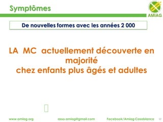 Symptômes
12www.amiag.org asso.amiag@gmail.com Facebook/Amiag Casablanca
De nouvelles formes avec les années 2 000
LA MC actuellement découverte en
majorité
chez enfants plus âgés et adultes
 