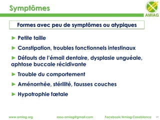 Symptômes
14www.amiag.org asso.amiag@gmail.com Facebook/Amiag Casablanca
Formes avec peu de symptômes ou atypiques
► Petite taille
► Constipation, troubles fonctionnels intestinaux
► Défauts de l’émail dentaire, dysplasie unguéale,
aphtose buccale récidivante
► Trouble du comportement
► Aménorrhée, stérilité, fausses couches
► Hypotrophie fœtale
 
