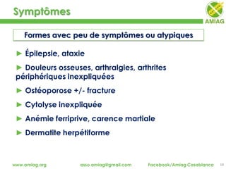 Symptômes
19www.amiag.org asso.amiag@gmail.com Facebook/Amiag Casablanca
► Épilepsie, ataxie
► Douleurs osseuses, arthralgies, arthrites
périphériques inexpliquées
► Ostéoporose +/- fracture
► Cytolyse inexpliquée
► Anémie ferriprive, carence martiale
► Dermatite herpétiforme
Formes avec peu de symptômes ou atypiques
 