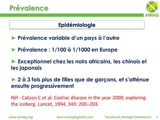 Prévalence
23www.amiag.org asso.amiag@gmail.com Facebook/Amiag Casablanca
► Prévalence variable d’un pays à l’autre
► Prévalence : 1/100 à 1/1000 en Europe
► Exceptionnel chez les noirs africains, les chinois et
les japonais
► 2 à 3 fois plus de filles que de garçons, et s’atténue
ensuite progressivement
Réf : Catassi C et al. Coeliac disease in the year 2000: exploring
the iceberg. Lancet, 1994, 343: 200–203.
Epidémiologie
 
