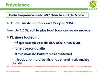 Prévalence
24www.amiag.org asso.amiag@gmail.com Facebook/Amiag Casablanca
► Etude sur des enfants en 1999 par l’OMS :
taux de 5,6 %, soit le plus haut taux connu au monde
►Plusieurs facteurs :
- fréquence élevée du HLA DQ2 et/ou DQ8
- forte consanguinité
- diminution de l’allaitement maternel
- introduction tardive historiquement mais rapide
du blé
Réf : Catassi C et al. Why is coeliac disease endemic in the people of the Sahara? Lancet, 1999, 354: 647 –648.
Forte fréquence de la MC dans le sud du Maroc
 