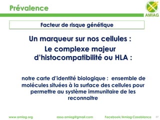 Prévalence
27www.amiag.org asso.amiag@gmail.com Facebook/Amiag Casablanca
Facteur de risque génétique
Un marqueur sur nos cellules :
Le complexe majeur
d’histocompatibilité ou HLA :
notre carte d’identité biologique : ensemble de
molécules situées à la surface des cellules pour
permettre au système immunitaire de les
reconnaitre
 