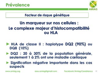 Prévalence
28www.amiag.org asso.amiag@gmail.com Facebook/Amiag Casablanca
Facteur de risque génétique
Un marqueur sur nos cellules :
Le complexe majeur d’histocompatibilité
ou HLA
► HLA de classe II : haplotype DQ2 (90%) ou
DQ8 (10%)
► DQ2 : 20 à 30% de la population générale,
seulement 1 à 2% ont une maladie cœliaque
► Signification négative importante dans les cas
suspects
 