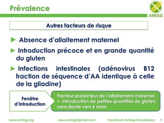 Facteur protecteur de l’allaitement maternel
+ introduction de petites quantités de gluten,
sans doute vers 6 mois
Prévalence
29www.amiag.org asso.amiag@gmail.com Facebook/Amiag Casablanca
Autres facteurs de risque
► Absence d’allaitement maternel
► Introduction précoce et en grande quantité
du gluten
► Infections intestinales (adénovirus B12
fraction de séquence d’AA identique à celle
de la gliadine)
Fenêtre
d’introduction
 