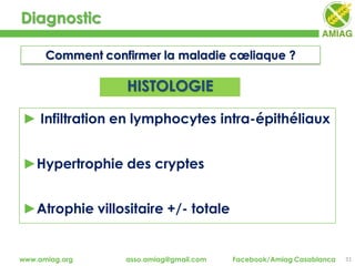 Diagnostic
31www.amiag.org asso.amiag@gmail.com Facebook/Amiag Casablanca
Comment confirmer la maladie cœliaque ?
► Infiltration en lymphocytes intra-épithéliaux
►Hypertrophie des cryptes
►Atrophie villositaire +/- totale
HISTOLOGIE
 