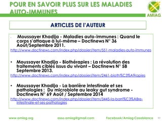 POUR EN SAVOIR PLUS SUR LES MALADIES
AUTO-IMMUNES
33www.amiag.org asso.amiag@gmail.com Facebook/Amiag Casablanca
ARTICLES DE l’AUTEUR
• Moussayer Khadija - Maladies auto-immunes : Quand le
corps s’attaque à lui-même – Doctinews N° 36
Août/Septembre 2011.
http://www.doctinews.com/index.php/dossier/item/551-maladies-auto-immunes
• Moussayer Khadija - Biothérapies : La révolution des
traitements ciblés issus du vivant – Doctinews N° 58
Septembre 2013.
http://www.doctinews.com/index.php/dossier/item/2461-bioth%C3%A9rapies
• Moussayer Khadija - La barrière intestinale et ses
pathologies : Du microbiote au leaky gut syndrome -
Doctinews N° 69 Août / Septembre 2014
http://www.doctinews.com/index.php/dossier/item/3445-la-barri%C3%A8re-
intestinale-et-ses-pathologies
 