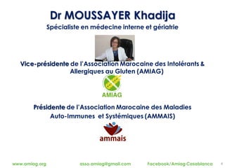 4www.amiag.org asso.amiag@gmail.com Facebook/Amiag Casablanca
Dr MOUSSAYER Khadija
Spécialiste en médecine interne et gériatrie
Vice-présidente de l’Association Marocaine des Intolérants &
Allergiques au Gluten (AMIAG)
Présidente de l’Association Marocaine des Maladies
Auto-Immunes et Systémiques (AMMAIS)
 