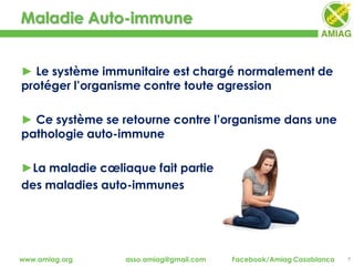 Maladie Auto-immune
7www.amiag.org asso.amiag@gmail.com Facebook/Amiag Casablanca
► Le système immunitaire est chargé normalement de
protéger l’organisme contre toute agression
► Ce système se retourne contre l’organisme dans une
pathologie auto-immune
►La maladie cœliaque fait partie
des maladies auto-immunes
 