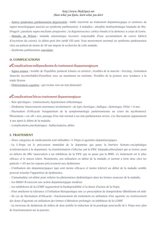 http://www.MedeSpace.net
Share what you know, learn what you don't
–– Autres syndromes parkinsoniens dégénératifs : faible réactivité au traitement dopaminergique et existence de
signes neurologiques associés au syndrome parkinsonien. 4 maladies : atrophie multisystémique (maladie de Shy-
Drager) ; paralysie supra nucléaire progressive ; la dégénérescence cortico-basale et la démence à corps de Lewis.
–– Maladie de Wilson : maladie autosomique récessive responsable d’une accumulation de cuivre (déficit
d’excrétion du cuivre). Le début peut être tardif (50 ans). Tous mouvement anormal ou syndrome parkinsonien
chez un patient de moins de 40 ans impose la recherche de cette maladie.
–– Syndrome parkinsonien vasculaire
D. COMPLICATIONS
 Complications indépendantes du traitement dopaminergiques
–– Signes axiaux : trouble de l’équilibre postural (chutes en arrière) ; troubles de la marche : freezing ; festination
(marche incontrôlable).Dysarthrie avec au maximum un mutisme. Troubles de la posture avec tendance à la
triple flexion
–– Détérioration cognitive : qui évolue vers un état démentiel
 Complications liés au traitement dopaminergique
–– Non spécifiques : vomissements, hypotension orthostatique
–– Dyskinésie (mouvements anormaux involontaire) : de type choréique ; ballique ; dystonique. Délai = 6 ans.
–– Fluctuation d’efficacité (réapparition de la symptomatologie parkinsonienne au cours du nycthémère).
Phénomène « on-off » avec passage d’un état normal à un état parkinsonien sévère. Ces fluctuations apparaissent
4 ans après le début de la maladie.
–– Complications psychiatriques : hallucinations, délire
E. TRAITEMENT
–– Deux catégories de médicaments sont utilisables : L-Dopa et agonistes dopaminergiques
–– La L-Dopa est le précurseur immédiat de la dopamine qui passe la barrière hémato-encéphalique
(contrairement à la dopamine). La transformation s’effectue pat la DDC (dopadécarboxylase) qui se trouve aussi
en dehors du SNC (association à un inhibiteur de la DDC qui ne passe pas la BHE). Ce traitement est le plus
efficace et le mieux toléré. Néanmoins, son utilisation en début de la maladie et surtout à forte dose chez les
patients < 65 ans les exposes précocement aux dyskinésies
–– L’utilisation des dopaminergiques (qui sont moins efficaces et moins tolérée) au début de la maladie semble
pouvoir retarder l’apparition de dyskinésies.
–– L’amantadine est utilisé pour réduire les phénomènes dyskinétiques dans les formes avancées de la maladie.
–– Les IMAO-B exercent une action dopaminergique modérée
–– Les inhibiteurs de la COMT augmentent la biodisponibilité et la durée d’action de la Dopa.
–– Pour améliorer la tolérance à l’initiation thérapeutique une co-prescription de dompéridone (Motilium) est utile
–– En cas de fluctuation d’efficacité : fractionnement du traitement ou utilisation d’un agoniste ou renforcement
des doses d’agoniste ou utilisation des formes à libération prolongée ou inhibiteur de la COMT
–– La survenue de dyskinésie de milieu de dose justifie la réduction de la posologie ponctuelle de L Dopa avec plus
de fractionnement sur la journée.
 