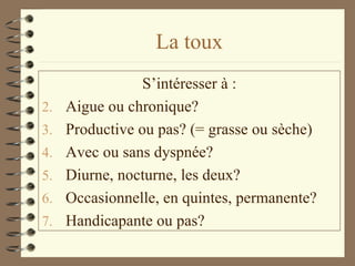 La toux S’intéresser à : Aigue ou chronique? Productive ou pas? (= grasse ou sèche) Avec ou sans dyspnée? Diurne, nocturne, les deux? Occasionnelle, en quintes, permanente? Handicapante ou pas? 