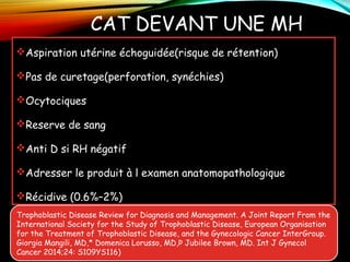 CAT DEVANT UNE MH
Aspiration utérine échoguidée(risque de rétention)
Pas de curetage(perforation, synéchies)
Ocytociques
Reserve de sang
Anti D si RH négatif
Adresser le produit à l examen anatomopathologique
Récidive (0.6%–2%)
Trophoblastic Disease Review for Diagnosis and Management. A Joint Report From the
International Society for the Study of Trophoblastic Disease, European Organisation
for the Treatment of Trophoblastic Disease, and the Gynecologic Cancer InterGroup.
Giorgia Mangili, MD,* Domenica Lorusso, MD,Þ Jubilee Brown, MD. Int J Gynecol
Cancer 2014;24: S109YS116)
 
