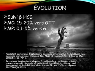 ÉVOLUTION
Suivi β HCG
MC: 15-20% vers GTT
MP: 0,1-5% vers GTT
• Persistent gestational trophoblastic neoplasia after partial hydatidiform mole
incidence and outcome. Hancock BW, Nazir K, Everard JE. J Reprod Med
2006;51(10): 764–6.
• Gestational trophoblastic disease I: epidemiology, pathology, clinical
presentation and diagnosis of gestational trophoblastic disease, and
management of hydatidiform mole. Lurain JR. Am J Obstet Gynecol
2010;203(6):531–9.
 