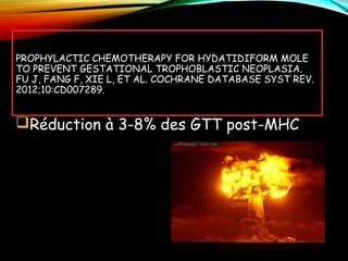 PROPHYLACTIC CHEMOTHERAPY FOR HYDATIDIFORM MOLE
TO PREVENT GESTATIONAL TROPHOBLASTIC NEOPLASIA.
FU J, FANG F, XIE L, ET AL. COCHRANE DATABASE SYST REV.
2012;10:CD007289.
Réduction à 3-8% des GTT post-MHC
 