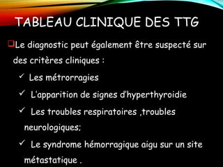 TABLEAU CLINIQUE DES TTG
Le diagnostic peut également être suspecté sur
des critères cliniques :
 Les métrorragies
 L’apparition de signes d’hyperthyroidie
 Les troubles respiratoires ,troubles
neurologiques;
 Le syndrome hémorragique aigu sur un site
métastatique .
 