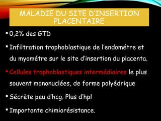 MALADIE DU SITE D’INSERTION
PLACENTAIRE
 0,2% des GTD
 Infiltration trophoblastique de l’endométre et
du myométre sur le site d’insertion du placenta.
 Cellules trophoblastiques intermédiaires le plus
souvent mononuclées, de forme polyédrique
 Sécrète peu d’hcg. Plus d’hpl
 Importante chimiorésistance.
 