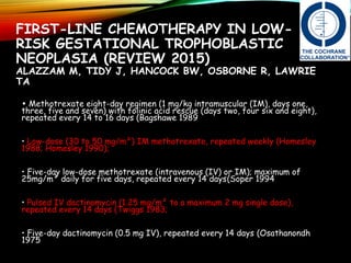FIRST-LINE CHEMOTHERAPY IN LOW-
RISK GESTATIONAL TROPHOBLASTIC
NEOPLASIA (REVIEW 2015)
ALAZZAM M, TIDY J, HANCOCK BW, OSBORNE R, LAWRIE
TA
• Methotrexate eight-day regimen (1 mg/kg intramuscular (IM), days one,
three, five and seven) with folinic acid rescue (days two, four six and eight),
repeated every 14 to 16 days (Bagshawe 1989
• Low-dose (30 to 50 mg/m²) IM methotrexate, repeated weekly (Homesley
1988; Homesley 1990);
• Five-day low-dose methotrexate (intravenous (IV) or IM); maximum of
25mg/m² daily for five days, repeated every 14 days(Soper 1994
• Pulsed IV dactinomycin (1.25 mg/m² to a maximum 2 mg single dose),
repeated every 14 days (Twiggs 1983;
• Five-day dactinomycin (0.5 mg IV), repeated every 14 days (Osathanondh
1975
 