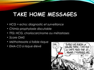 TAKE HOME MESSAGES
• HCG + echo; diagnostic et surveillance
• Chimio prophylaxie discutable
• TTG: HCG, choriocarcinome ou métastases
• Score OMS
• Méthotrexate si faible risque
• EMA-CO si risque élevé
 