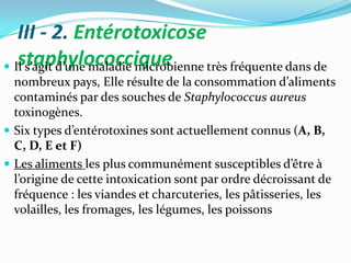 III - 2. Entérotoxicose
   staphylococcique
 Il s’agit d’une maladie microbienne très fréquente dans de
  nombreux pays, Elle résulte de la consommation d’aliments
  contaminés par des souches de Staphylococcus aureus
  toxinogènes.
 Six types d’entérotoxines sont actuellement connus (A, B,
  C, D, E et F)
 Les aliments les plus communément susceptibles d’être {
  l’origine de cette intoxication sont par ordre décroissant de
  fréquence : les viandes et charcuteries, les pâtisseries, les
  volailles, les fromages, les légumes, les poissons
 