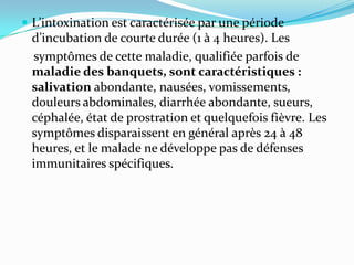  L’intoxination est caractérisée par une période
 d’incubation de courte durée (1 à 4 heures). Les
  symptômes de cette maladie, qualifiée parfois de
 maladie des banquets, sont caractéristiques :
 salivation abondante, nausées, vomissements,
 douleurs abdominales, diarrhée abondante, sueurs,
 céphalée, état de prostration et quelquefois fièvre. Les
 symptômes disparaissent en général après 24 à 48
 heures, et le malade ne développe pas de défenses
 immunitaires spécifiques.
 