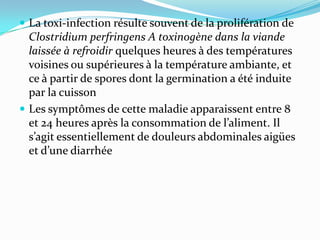  La toxi-infection résulte souvent de la prolifération de
  Clostridium perfringens A toxinogène dans la viande
  laissée à refroidir quelques heures à des températures
  voisines ou supérieures à la température ambiante, et
  ce à partir de spores dont la germination a été induite
  par la cuisson
 Les symptômes de cette maladie apparaissent entre 8
  et 24 heures après la consommation de l’aliment. Il
  s’agit essentiellement de douleurs abdominales aigües
  et d’une diarrhée
 