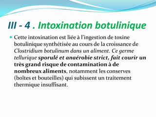 III - 4 . Intoxination botulinique
 Cette intoxination est liée { l’ingestion de toxine
  botulinique synthétisée au cours de la croissance de
  Clostridium botulinum dans un aliment. Ce germe
  tellurique sporulé et anaérobie strict, fait courir un
  très grand risque de contamination à de
  nombreux aliments, notamment les conserves
  (boîtes et bouteilles) qui subissent un traitement
  thermique insuffisant.
 