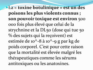  La « toxine botulinique » est un des
 poisons les plus violents connus ;
 son pouvoir toxique est environ 500
 000 fois plus élevé que celui de la
 strychnine et la DL50 (dose qui tue 50
 % des sujets qui la reçoivent) est
 estimée de 10^-8 à 10^-9 g par kg de
 poids corporel. C’est pour cette raison
 que la mortalité est élevée malgré les
 thérapeutiques comme les sérums
 antitoxiques ou les anatoxines.
 