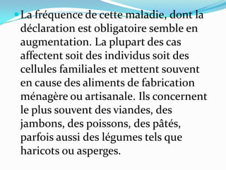  La fréquence de cette maladie, dont la
 déclaration est obligatoire semble en
 augmentation. La plupart des cas
 affectent soit des individus soit des
 cellules familiales et mettent souvent
 en cause des aliments de fabrication
 ménagère ou artisanale. Ils concernent
 le plus souvent des viandes, des
 jambons, des poissons, des pâtés,
 parfois aussi des légumes tels que
 haricots ou asperges.
 