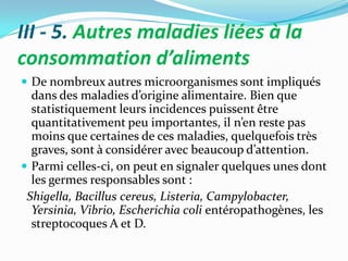 III - 5. Autres maladies liées à la
consommation d’aliments
 De nombreux autres microorganismes sont impliqués
  dans des maladies d’origine alimentaire. Bien que
  statistiquement leurs incidences puissent être
  quantitativement peu importantes, il n’en reste pas
  moins que certaines de ces maladies, quelquefois très
  graves, sont { considérer avec beaucoup d’attention.
 Parmi celles-ci, on peut en signaler quelques unes dont
  les germes responsables sont :
 Shigella, Bacillus cereus, Listeria, Campylobacter,
  Yersinia, Vibrio, Escherichia coli entéropathogènes, les
  streptocoques A et D.
 