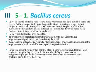 III - 5 - 1. Bacillus cereus
 Le rôle de cette bactérie dans les maladies microbiennes liées aux aliments a été
  mis en évidence à partir de 1950. La prolifération importante du germe est
  toujours nécessaire pour que la toxicité se manifeste Le plus souvent, les
  purées de pommes de terre, les pâtisseries, les viandes diverses, le riz cuit à
  l’avance, sont { l’origine de cette maladie.
 Deux types d’atteintes sont possibles :
 la première est caractérisée par des vomissements très violents qui
  apparaissent rapidement (30 minutes à 5 heures).
 La deuxième se traduit par une diarrhée abondante avec douleurs abdominales
  apparaissant une dizaine d’heures après le repas incriminé.

 Deux toxines ont été décrites comme étant { l’origine de ces syndromes : une
  entérotoxine protéique qui est le facteur diarrhéique et une toxine
  polypeptidique qui est le facteur émétique. Plus de 10 % des sujets sont
  porteurs sains de cette bactérie.
 