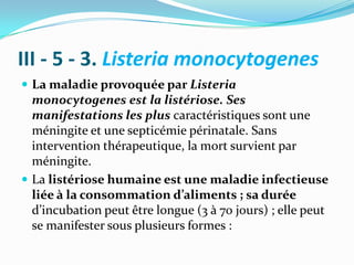 III - 5 - 3. Listeria monocytogenes
 La maladie provoquée par Listeria
  monocytogenes est la listériose. Ses
  manifestations les plus caractéristiques sont une
  méningite et une septicémie périnatale. Sans
  intervention thérapeutique, la mort survient par
  méningite.
 La listériose humaine est une maladie infectieuse
  liée à la consommation d’aliments ; sa durée
  d’incubation peut être longue (3 à 70 jours) ; elle peut
  se manifester sous plusieurs formes :
 