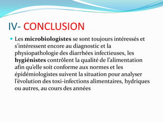 IV- CONCLUSION
 Les microbiologistes se sont toujours intéressés et
 s’intéressent encore au diagnostic et la
 physiopathologie des diarrhées infectieuses, les
 hygiénistes contrôlent la qualité de l’alimentation
 afin qu’elle soit conforme aux normes et les
 épidémiologistes suivent la situation pour analyser
 l’évolution des toxi-infections alimentaires, hydriques
 ou autres, au cours des années
 