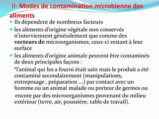 II- Modes de contamination microbienne des
aliments
 Ils dépendent de nombreux facteurs
 les aliments d’origine végétale non conservés
  n’interviennent généralement que comme des
  vecteurs de microorganismes, ceux-ci restant à leur
  surface
 les aliments d’origine animale peuvent être contaminés
  de deux principales façons :
  *l’animal qui les a fourni était sain mais le produit a été
  contaminé secondairement (manipulations,
  entreposage , préparation ...) par contact avec un
  homme ou un animal malade ou porteur de germes ou
   encore par des microorganismes provenant du milieu
  extérieur (terre, air, poussière, table de travail).
 