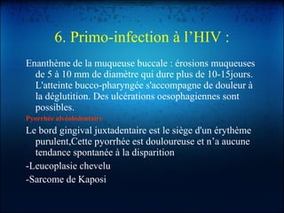 6. Primo-infection à l’HIV : Enanthème de la muqueuse buccale : érosions muqueuses de 5 à 10 mm de diamètre qui dure plus de 10-15jours. L'atteinte bucco-pharyngée s'accompagne de douleur à la déglutition. Des ulcérations oesophagiennes sont possibles. Pyorrhée alvéolodentaire Le bord gingival juxtadentaire est le siège d'un érythème purulent,Cette pyorrhée est douloureuse et n’a aucune tendance spontanée à la disparition . -Leucoplasie chevelu  -Sarcome de Kaposi  