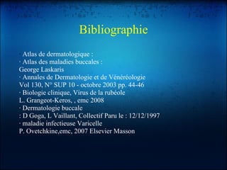 Bibliographie ·  Atlas de dermatologique : · Atlas des maladies buccales : George Laskaris · Annales de Dermatologie et de Vénéréologie Vol 130, N° SUP 10 - octobre 2003 pp. 44-46 · Biologie clinique, Virus de la rubéole L. Grangeot-Keros, , emc 2008 · Dermatologie buccale : D Goga, L Vaillant, Collectif Paru le : 12/12/1997 · maladie infectieuse Varicelle P. Ovetchkine,emc, 2007 Elsevier Masson 