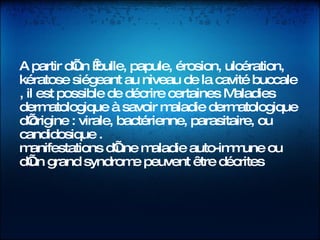  A partir d’un  bulle, papule, érosion, ulcération, kératose siégeant au niveau de la cavité buccale , il est possible de décrire certaines Maladies dermatologique à savoir maladie dermatologique   d’origine : virale, bactérienne, parasitaire, ou candidosique .  manifestations d’une maladie auto-immune ou d’un grand syndrome peuvent être décrites 