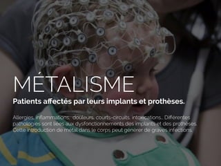 MÉTALISME
Patients aﬀectés par leurs implants et prothèses.
Allergies, inﬂammations, douleurs, courts-circuits, intoxications… Diﬀérentes
pathologies sont liées aux dysfonctionnements des implants et des prothèses.
Cette introduction de métal dans le corps peut générer de graves infections.
 