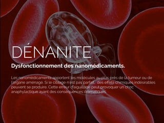 DÉNANITE
Dysfonctionnement des nanomédicaments.
Les nanomédicaments apportent les molécules au plus près de la tumeur ou de
l’organe aménagé. Si le ciblage n’est pas parfait, des eﬀets chimiques indésirables
peuvent se produire. Cette erreur d’aiguillage peut provoquer un choc
anaphylactique ayant des conséquences dramatiques.
 