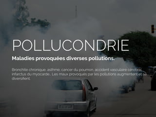 POLLUCONDRIE
Maladies provoquées diverses pollutions.
Bronchite chronique, asthme, cancer du poumon, accident vasculaire cérébral,
infarctus du myocarde… Les maux provoqués par les pollutions augmentent et se
diversiﬁent.
 
