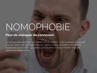 NOMOPHOBIE
Peur de manquer de connexion.
La nonophobie vient de “no mobiIe phone phobia”. C’est la phobie de ne pas
pouvoir utiliser son portable. Mauvais signal, niveau de batterie insuﬃsant,
téléphone introuvable... Ces aléas provoquent un stress intense chez les
utilisateurs dépendants.
 