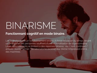 BINARISME
Fonctionnant cognitif en mode binaire.
Les ordinateurs ont un fonctionnement binaire. À force de passer du temps devant
un ordinateur, des personnes souﬀrent d’une informatisation de la personnalité.
Leurs raisonnements se limitent à des réponses binaires : oui / non, continuer /
annuler, ouvrir/ fermer… Ce rationalisme excessif leur donne l’impression d’être
des machines.
 