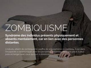 ZOMBIQUISME
Syndrome des individus présents physiquement et
absents mentalement, car en lien avec des personnes
distantes.
L’individu atteint de zombiquisme souﬀre de schizophrénie existentielle. Il est dans
l’incapacité à communiquer avec les personnes présentes dans une pièce. Il peut
juste échanger avec ceux qui sont à distance.
 