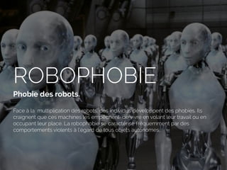 ROBOPHOBIE
Phobie des robots. 
Face à la multiplication des robots, des individus développent des phobies. Ils
craignent que ces machines les empêchent de vivre en volant leur travail ou en
occupant leur place. La robophobie se caractérise fréquemment par des
comportements violents à l’égard de tous objets autonomes.
 